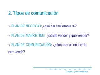 2. Tipos de comunicación

> PLAN DE NEGOCIO: ¿qué hará mi empresa?

> PLAN DE MARKETING: ¿dónde vender y qué vender?

> PLAN DE COMUNICACIÓN: ¿cómo dar a conocer lo
que vendo?



                                  La empresa, ¿cómo comunicarla?
 