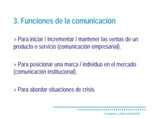 3. Funciones de la comunicación

> Para iniciar / incrementar / mantener las ventas de un
producto o servicio (comunicación empresarial).

> Para posicionar una marca / individuo en el mercado
(comunicación institucional).

> Para abordar situaciones de crisis.


                                        La empresa, ¿cómo comunicarla?
 