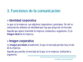 3. Funciones de la comunicación

> Identidad corporativa
Lo que es la empresa, sus objetivos corporativos y principios. De ahí se
extraerán los atributos de identidad que hay que proyectar al mercado.
Aquello que quiere transmitir la empresa, institución u organismo. Es la
imagen ideal de la empresa.

> Imagen corporativa
La imagen percibida actualmente: lo que el mercado percibe hoy en día
de la empresa.
Aquello que percibe el mercado de lo que es la empresa, institución u
organismo.
                                                   La empresa, ¿cómo comunicarla?
 