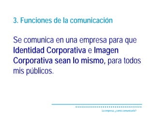 3. Funciones de la comunicación

Se comunica en una empresa para que
Identidad Corporativa e Imagen
Corporativa sean lo mismo, para todos
mis públicos.



                           La empresa, ¿cómo comunicarla?
 