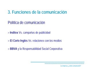 3. Funciones de la comunicación

Política de comunicación

> Inditex Vs. campañas de publicidad

> El Corte Inglés Vs. relaciones con los medios

> BBVA y la Responsabilidad Social Corporativa




                                              La empresa, ¿cómo comunicarla?
 