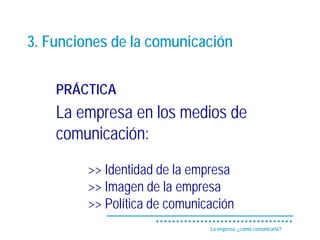 3. Funciones de la comunicación

    PRÁCTICA
    La empresa en los medios de
    comunicación:
         >> Identidad de la empresa
         >> Imagen de la empresa
         >> Política de comunicación
                               La empresa, ¿cómo comunicarla?
 