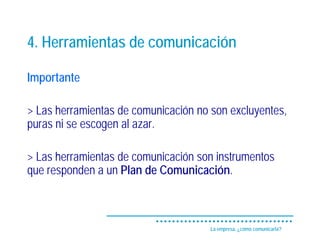 4. Herramientas de comunicación

Importante

> Las herramientas de comunicación no son excluyentes,
puras ni se escogen al azar.

> Las herramientas de comunicación son instrumentos
que responden a un Plan de Comunicación.



                                      La empresa, ¿cómo comunicarla?
 