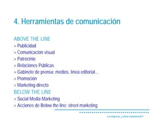 4. Herramientas de comunicación

ABOVE THE LINE
> Publicidad
> Comunicación visual
> Patrocinio
> Relaciones Públicas
> Gabinete de prensa: medios, línea editorial...
> Promoción
> Marketing directo
BELOW THE LINE
> Social Media Marketing
> Acciones de Below the line: street marketing

                                                   La empresa, ¿cómo comunicarla?
 
