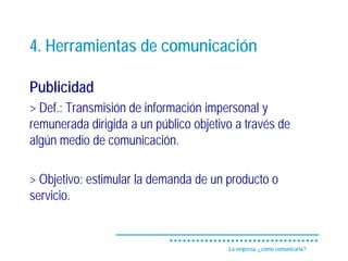 4. Herramientas de comunicación

Publicidad
> Def.: Transmisión de información impersonal y
remunerada dirigida a un público objetivo a través de
algún medio de comunicación.

> Objetivo: estimular la demanda de un producto o
servicio.


                                        La empresa, ¿cómo comunicarla?
 