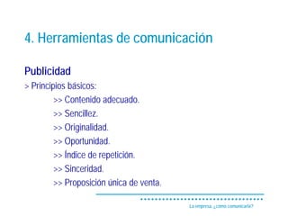 4. Herramientas de comunicación

Publicidad
> Principios básicos:
         >> Contenido adecuado.
         >> Sencillez.
         >> Originalidad.
         >> Oportunidad.
         >> Índice de repetición.
         >> Sinceridad.
         >> Proposición única de venta.

                                          La empresa, ¿cómo comunicarla?
 