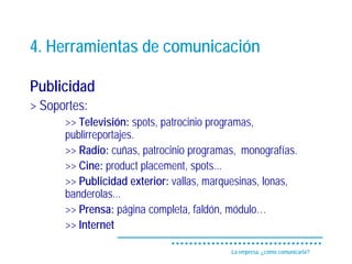 4. Herramientas de comunicación

Publicidad
> Soportes:
      >> Televisión: spots, patrocinio programas,
      publirreportajes.
      >> Radio: cuñas, patrocinio programas, monografías.
      >> Cine: product placement, spots...
      >> Publicidad exterior: vallas, marquesinas, lonas,
      banderolas...
      >> Prensa: página completa, faldón, módulo…
      >> Internet

                                          La empresa, ¿cómo comunicarla?
 