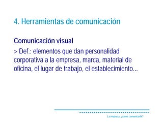 4. Herramientas de comunicación

Comunicación visual
> Def.: elementos que dan personalidad
corporativa a la empresa, marca, material de
oficina, el lugar de trabajo, el establecimiento...




                                      La empresa, ¿cómo comunicarla?
 