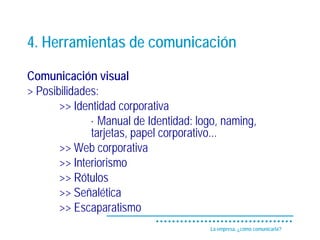 4. Herramientas de comunicación

Comunicación visual
> Posibilidades:
       >> Identidad corporativa
              · Manual de Identidad: logo, naming,
              tarjetas, papel corporativo...
       >> Web corporativa
       >> Interiorismo
       >> Rótulos
       >> Señalética
       >> Escaparatismo
                                       La empresa, ¿cómo comunicarla?
 