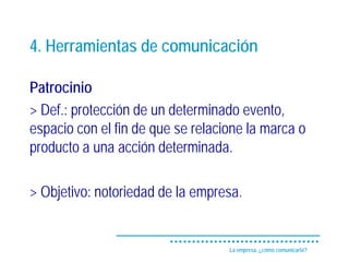 4. Herramientas de comunicación

Patrocinio
> Def.: protección de un determinado evento,
espacio con el fin de que se relacione la marca o
producto a una acción determinada.

> Objetivo: notoriedad de la empresa.


                                   La empresa, ¿cómo comunicarla?
 