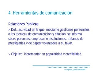 4. Herramientas de comunicación

Relaciones Públicas
> Def.: actividad en la que, mediante gestiones personales
o las técnicas de comunicación y difusión, se informa
sobre personas, empresas e instituciones, tratando de
prestigiarlas y de captar voluntades a su favor.

> Objetivo: incrementar en popularidad y credibilidad.


                                         La empresa, ¿cómo comunicarla?
 
