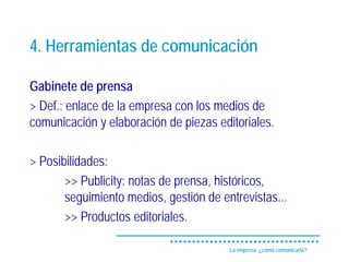 4. Herramientas de comunicación

Gabinete de prensa
> Def.: enlace de la empresa con los medios de
comunicación y elaboración de piezas editoriales.

> Posibilidades:
       >> Publicity: notas de prensa, históricos,
       seguimiento medios, gestión de entrevistas...
       >> Productos editoriales.

                                        La empresa, ¿cómo comunicarla?
 
