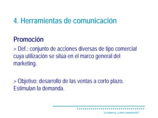 4. Herramientas de comunicación

Promoción
> Def.: conjunto de acciones diversas de tipo comercial
cuya utilización se sitúa en el marco general del
marketing.

> Objetivo: desarrollo de las ventas a corto plazo.
Estimulan la demanda.


                                         La empresa, ¿cómo comunicarla?
 