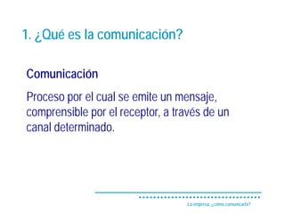 1. ¿Qué es la comunicación?

Comunicación
Proceso por el cual se emite un mensaje,
comprensible por el receptor, a través de un
canal determinado.




                                  La empresa, ¿cómo comunicarla?
 