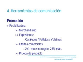 4. Herramientas de comunicación

Promoción
> Posibilidades:
       >> Merchandising
       >> Expositores:
              · Catálogos / Folletos / Volatinas
       >> Ofertas comerciales:
              · 2x1, muestra regalo, 25% más.
       >> Prueba de producto
                                         La empresa, ¿cómo comunicarla?
 