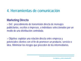 4. Herramientas de comunicación

Marketing Directo
> Def.: procedimiento de transmisión directa de mensajes
publicitarios, escritos o impresos, a individuos seleccionados por un
medio de una distribución controlada.

> Objetivo: explotar una relación directa entre empresa y
potenciales clientes con el fin de promover un producto, servicio o
idea. Minimizar los riesgos que proceden de los intermediarios.



                                                La empresa, ¿cómo comunicarla?
 