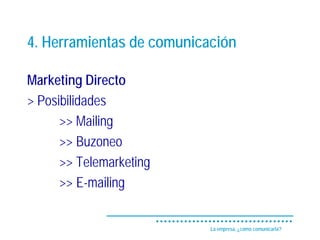 4. Herramientas de comunicación

Marketing Directo
> Posibilidades
      >> Mailing
      >> Buzoneo
      >> Telemarketing
      >> E-mailing


                           La empresa, ¿cómo comunicarla?
 