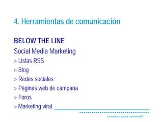 4. Herramientas de comunicación

BELOW THE LINE
Social Media Marketing
> Listas RSS
> Blog
> Redes sociales
> Páginas web de campaña
> Foros
> Marketing viral
                           La empresa, ¿cómo comunicarla?
 