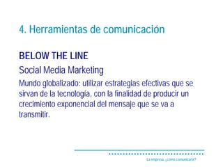 4. Herramientas de comunicación

BELOW THE LINE
Social Media Marketing
Mundo globalizado: utilizar estrategias efectivas que se
sirvan de la tecnología, con la finalidad de producir un
crecimiento exponencial del mensaje que se va a
transmitir.




                                         La empresa, ¿cómo comunicarla?
 