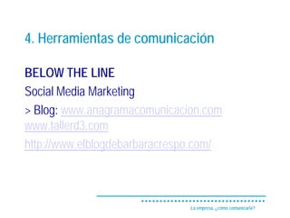 4. Herramientas de comunicación

BELOW THE LINE
Social Media Marketing
> Blog: www.anagramacomunicacion.com
www.tallerd3.com
http://www.elblogdebarbaracrespo.com/



                               La empresa, ¿cómo comunicarla?
 