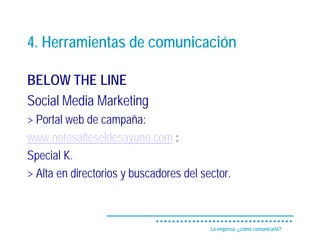 4. Herramientas de comunicación

BELOW THE LINE
Social Media Marketing
> Portal web de campaña:
www.notesalteseldesayuno.com :
Special K.
> Alta en directorios y buscadores del sector.



                                         La empresa, ¿cómo comunicarla?
 