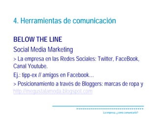 4. Herramientas de comunicación

BELOW THE LINE
Social Media Marketing
> La empresa en las Redes Sociales: Twitter, FaceBook,
Canal Youtube.
Ej.: tipp-ex // amigos en Facebook…
> Posicionamiento a través de Bloggers: marcas de ropa y
http://megustalamoda.blogspot.com


                                      La empresa, ¿cómo comunicarla?
 