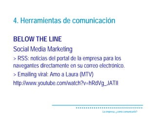 4. Herramientas de comunicación

BELOW THE LINE
Social Media Marketing
> RSS: noticias del portal de la empresa para los
navegantes directamente en su correo electrónico.
> Emailing viral: Amo a Laura (MTV)
http://www.youtube.com/watch?v=hRdVg_JATII



                                       La empresa, ¿cómo comunicarla?
 
