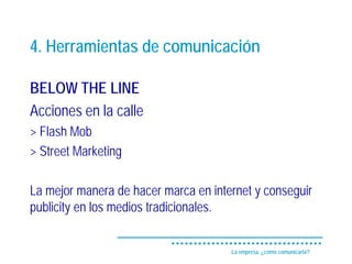4. Herramientas de comunicación

BELOW THE LINE
Acciones en la calle
> Flash Mob
> Street Marketing

La mejor manera de hacer marca en internet y conseguir
publicity en los medios tradicionales.


                                      La empresa, ¿cómo comunicarla?
 