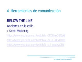 4. Herramientas de comunicación

BELOW THE LINE
Acciones en la calle
> Street Marketing
https://www.youtube.com/watch?v=OC9NoD5f6A8
https://www.youtube.com/watch?v=6O-Q4TVH808
https://www.youtube.com/watch?v=aJ_oaqzyOHc



                                  La empresa, ¿cómo comunicarla?
 