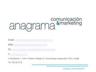 Email: agencia@anagramacomunicacion.com
Web: www.anagramacomunicacion.com
Fb: www.facebook.com/AnagramaComunicacion
T: @AnagramaCom
C/ Astronomía, 1. Torre 2. Planta 4. Módulo 10. Torneo Parque Empresarial. 41015 –Sevilla.
Tel.: 955 26 19 72

                                                                     La empresa, ¿cómo comunicarla?
 