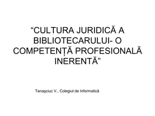 “ CULTURA JURIDICĂ A BIBLIOTECARULUI- O COMPETENŢĂ PROFESIONALĂ INERENTĂ” Tanaşciuc V., Colegiul de Informatică   