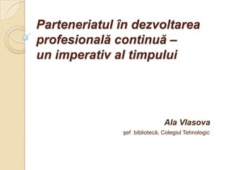 Parteneriatul în dezvoltarea
profesională continuă –
un imperativ al timpului




                              Ala Vlasova
              şef bibliotecă, Colegiul Tehnologic
 