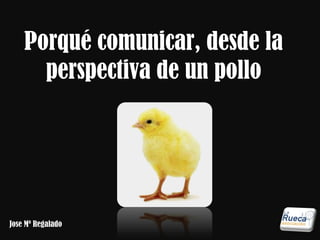 Porqué comunicar, desde la 
perspectiva de un pollo 
Jose Mª Regalado 
 
