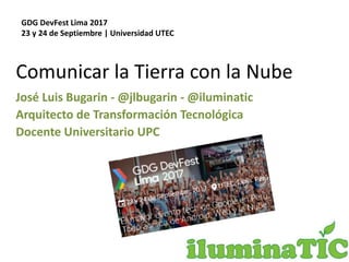Comunicar la Tierra con la Nube
José Luis Bugarin - @jlbugarin - @iluminatic
Arquitecto de Transformación Tecnológica
Docente Universitario UPC
GDG DevFest Lima 2017
23 y 24 de Septiembre | Universidad UTEC
 