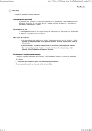 Comunicarnos Internet                                                              http://127.0.0.1:51235/temp_print_dirs/eXeTempPrintDir_m5kc9z/C...


                                                                                                                                        Planificación

                 Planificación


                   La actividad se presentará siguiendo este orden:


                   1. Planteamiento de la actividad
                              El objetivo de esta actividad es que el alumnado aprenda a usar Internet como fuente de información para
                              actividades de todo tipo. Se trata de que aprenda a localizar materiales, almacenarlos y saber utilizarlos
                              para elaborar actividades por sí mismo.


                   2. Organización del aula
                              La actividad debe realizarse en un aula que disponga de ordenadores para el alumnado, que se distribuirá
                              en grupos de tres componentes como máximo.


                   3. Desarrollo de la actividad
                                   Los estudiantes tendrán que encontrar textos e imágenes acerca de un tema de su interés. Puedes
                                   proponer algunos grandes temas, como personajes históricos, grupos de música, actores, series de
                                   televisión, etc.
                                   Deberán recopilar la información más importante que encuentren y almacenarla en el ordenador.
                                   Con ese material, prepararán una breve exposición ante el resto de la clase en la que deben
                                   participar todos los integrantes de cada grupo de trabajo.


                   4. Presentación y evaluación de los resultados
                        Cada grupo expondrá oralmente su texto a la clase, citando las fuentes de las que ha extraído la información.
                        Se evaluará:
                        La calidad oral de la presentación, sobre todo en términos de ritmo y fonética.
                        El desempeño adecuado de las destrezas de Internet aprendidas.




10 of 12                                                                                                                                      07/09/2010 12:09
 