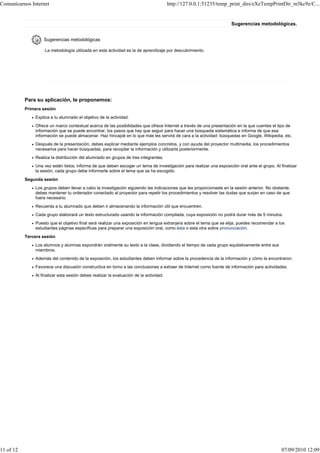 Comunicarnos Internet                                                                   http://127.0.0.1:51235/temp_print_dirs/eXeTempPrintDir_m5kc9z/C...


                                                                                                                     Sugerencias metodológicas.


                   Sugerencias metodológicas

                    La metodología utilizada en esta actividad es la de aprendizaje por descubrimiento.




           Para su aplicación, te proponemos:
           Primera sesión
               Explica a tu alumnado el objetivo de la actividad.
               Ofrece un marco contextual acerca de las posibilidades que ofrece Internet a través de una presentación en la que cuentes el tipo de
               información que se puede encontrar, los pasos que hay que seguir para hacer una búsqueda sistemática e informa de que esa
               información se puede almacenar. Haz hincapié en lo que más les servirá de cara a la actividad: búsquedas en Google, Wikipedia, etc.
               Después de la presentación, debes explicar mediante ejemplos concretos, y con ayuda del proyector multimedia, los procedimientos
               necesarios para hacer búsquedas, para recopilar la información y utilizarla posteriormente.
               Realiza la distribución del alumnado en grupos de tres integrantes.
               Una vez estén listos, informa de que deben escoger un tema de investigación para realizar una exposición oral ante el grupo. Al finalizar
               la sesión, cada grupo debe informarte sobre el tema que se ha escogido.
           Segunda sesión
               Los grupos deben llevar a cabo la investigación siguiendo las indicaciones que les proporcionaste en la sesión anterior. No obstante,
               debes mantener tu ordenador conectado al proyector para repetir los procedimientos y resolver las dudas que surjan en caso de que
               fuera necesario.
               Recuerda a tu alumnado que deben ir almacenando la información útil que encuentren.
               Cada grupo elaborará un texto estructurado usando la información compilada, cuya exposición no podrá durar más de 5 minutos.
               Puesto que el objetivo final será realizar una exposición en lengua extranjera sobre el tema que se elija, puedes recomendar a los
               estudiantes páginas específicas para preparar una exposición oral, como ésta o esta otra sobre pronunciación.
           Tercera sesión
               Los alumnos y alumnas expondrán oralmente su texto a la clase, dividiendo el tiempo de cada grupo equitativamente entre sus
               miembros.
               Además del contenido de la exposición, los estudiantes deben informar sobre la procedencia de la información y cómo la encontraron.
               Favorece una discusión constructiva en torno a las conclusiones a extraer de Internet como fuente de información para actividades.
               Al finalizar esta sesión debes realizar la evaluación de la actividad.




11 of 12                                                                                                                                        07/09/2010 12:09
 