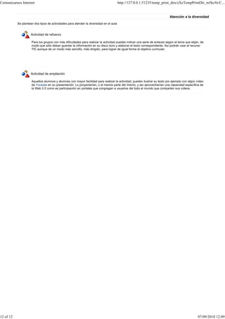 Comunicarnos Internet                                                                   http://127.0.0.1:51235/temp_print_dirs/eXeTempPrintDir_m5kc9z/C...


                                                                                                                           Atención a la diversidad
           Se plantean dos tipos de actividades para atender la diversidad en el aula


                     Actividad de refuerzo

                     Para los grupos con más dificultades para realizar la actividad puedes indicar una serie de enlaces según el tema que elijan, de
                     modo que sólo deban guardar la información en su disco duro y elaborar el texto correspondiente. Así podrán usar el recurso
                     TIC aunque de un modo más sencillo, más dirigido, para lograr de igual forma el objetivo curricular.




                     Actividad de ampliación

                     Aquellos alumnos y alumnas con mayor facilidad para realizar la actividad, pueden ilustrar su texto por ejemplo con algún vídeo
                     de Youtube en su presentación. Lo proyectarían, o al menos parte del mismo, y así aprovecharían una capacidad específica de
                     la Web 2.0 como es participación en portales que congregan a usuarios del todo el mundo que comparten sus vídeos.




12 of 12                                                                                                                                        07/09/2010 12:09
 
