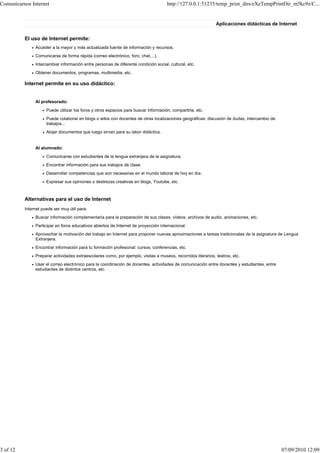 Comunicarnos Internet                                                                http://127.0.0.1:51235/temp_print_dirs/eXeTempPrintDir_m5kc9z/C...


                                                                                                               Aplicaciones didácticas de Internet


          El uso de Internet permite:
               Acceder a la mayor y más actualizada fuente de información y recursos.
               Comunicarse de forma rápida (correo electrónico, foro, chat,...).
               Intercambiar información entre personas de diferente condición social, cultural, etc.
               Obtener documentos, programas, multimedia, etc.

          Internet permite en su uso didáctico:


               Al profesorado:
                     Puede utilizar los foros y otros espacios para buscar información, compartirla, etc.
                     Puede colaborar en blogs o wikis con docentes de otras localizaciones geográficas: discusión de dudas, intercambio de
                     trabajos...
                     Alojar documentos que luego sirvan para su labor didáctica.


               Al alumnado:
                     Comunicarse con estudiantes de la lengua extranjera de la asignatura.
                     Encontrar información para sus trabajos de clase.
                     Desarrollar competencias que son necesarias en el mundo laboral de hoy en día.
                     Expresar sus opiniones o destrezas creativas en blogs, Youtube, etc.



          Alternativas para el uso de Internet
          Internet puede ser muy útil para:
               Buscar información complementaria para la preparación de sus clases: vídeos, archivos de audio, animaciones, etc.
               Participar en foros educativos abiertos de Internet de proyección internacional.
               Aprovechar la motivación del trabajo en Internet para proponer nuevas aproximaciones a tareas tradicionales de la asignatura de Lengua
               Extranjera.
               Encontrar información para tu formación profesional: cursos, conferencias, etc.
               Preparar actividades extraescolares como, por ejemplo, visitas a museos, recorridos literarios, teatros, etc.
               Usar el correo electrónico para la coordinación de docentes, actividades de comunicación entre docentes y estudiantes, entre
               estudiantes de distintos centros, etc.




3 of 12                                                                                                                                       07/09/2010 12:09
 