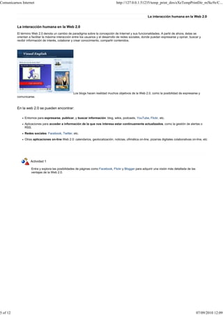 Comunicarnos Internet                                                                http://127.0.0.1:51235/temp_print_dirs/eXeTempPrintDir_m5kc9z/C...


                                                                                                             La interacción humana en la Web 2.0


          La interacción humana en la Web 2.0
          El término Web 2.0 denota un cambio de paradigma sobre la concepción de Internet y sus funcionalidades. A partir de ahora, éstas se
          orientan a facilitar la máxima interacción entre los usuarios y el desarrollo de redes sociales, donde puedan expresarse y opinar, buscar y
          recibir información de interés, colaborar y crear conocimiento, compartir contenidos.




                                                    Los blogs hacen realidad muchos objetivos de la Web 2.0, como la posibilidad de expresarse y
          comunicarse.


          En la web 2.0 se pueden encontrar:

               Entornos para expresarse, publicar, y buscar información: blog, wikis, podcasts, YouTube, Flickr, etc.
               Aplicaciones para acceder a información de la que nos interesa estar continuamente actualizados, como la gestión de alertas o
               RSS.
               Redes sociales: Facebook, Twitter, etc.
               Otras aplicaciones on-line Web 2.0: calendarios, geolocalización, noticias, ofimática on-line, pizarras digitales colaborativas on-line, etc




                    Actividad 1

                    Entra y explora las posibilidades de páginas como Facebook, Flickr y Blogger para adquirir una visión más detallada de las
                    ventajas de la Web 2.0.




5 of 12                                                                                                                                           07/09/2010 12:09
 