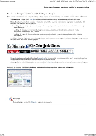 Comunicarnos Internet                                                               http://127.0.0.1:51235/temp_print_dirs/eXeTempPrintDir_m5kc9z/C...


                                                                          Recursos en línea para practicar la oralidad en lengua extranjera



          Recursos en línea para practicar la oralidad en lengua extranjera
          Estos son algunos de los recursos más destacados que ofrece Internet especialmente aptos para una labor docente en Lengua Extranjera:
               Vídeos en línea. Portales como YouTube contienen millones de vídeos, además de canales específicamente educativos.
               Blogs. Constituyen un medio de expresión e intercambio comunicativo de primer orden, además de propiciar un papel activo del
               alumnado si se usa como recurso didáctico.
                    Los blogs de docencia para profesorado, que permiten compartir y debatir experiencias de docentes de distintos centros y
                    áreas geográficas.
                    Los blogs de clase, que permiten coordinar el proceso de aprendizaje incluyendo actividades, enlaces de interés,
                    aclaraciones y orientaciones para el estudio.
                    Los blogs de grupos de alumnos y alumnas, que sirven para dar cohesión a una red de aprendizaje y realizar trabajos
                    colaborativos.
               Periódicos digitales. Hoy en día, los principales periódicos del planeta tienen su correspondiente edición digital, que incluye archivos
               de vídeo y audio. Aquí tienes algunos ejemplos:




               Herramientas de comunicación telemática. Skype o Gmail se han convertido en medios esenciales para la comunicación por texto y
               voz, y pueden facilitar el intercambio lingüístico y cultural en distintas lenguas.
               Enciclopedias en línea Wikipedia.com. La más conocida es Wikipedia,creada por usuarios de todo el planeta en múltiples lenguas.



          Pinchando en la imagen puedes ver un vídeo que muestra cómo buscar un artículo y registrarse en Wikipedia.




                   Actividad 2

                    Explora la página principal de Wikipedia y regístrate como usuario.




6 of 12                                                                                                                                          07/09/2010 12:09
 