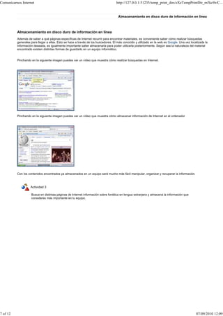 Comunicarnos Internet                                                              http://127.0.0.1:51235/temp_print_dirs/eXeTempPrintDir_m5kc9z/C...


                                                                                     Almacenamiento en disco duro de información en línea



          Almacenamiento en disco duro de información en línea
          Además de saber a qué páginas específicas de Internet recurrir para encontrar materiales, es conveniente saber cómo realizar búsquedas
          generales para llegar a ellas. Esto se hace a través de los buscadores. El más conocido y utilizado en la web es Google. Una vez localizada la
          información deseada, es igualmente importante saber almacenarla para poder utilizarla posteriormente. Según sea la naturaleza del material
          encontrado existen distintas formas de guardarlo en un equipo informático.


          Pinchando en la siguiente imagen puedes ver un vídeo que muestra cómo realizar búsquedas en Internet.




          Pinchando en la siguiente imagen puedes ver un vídeo que muestra cómo almacenar información de Internet en el ordenador




          Con los contenidos encontrados ya almacenados en un equipo será mucho más fácil manipular, organizar y recuperar la información.



                   Actividad 3

                    Busca en distintas páginas de Internet información sobre fonética en lengua extranjera y almacena la información que
                    consideres más importante en tu equipo.




7 of 12                                                                                                                                        07/09/2010 12:09
 