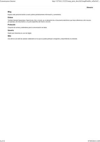 Comunicarnos Internet                                                               http://127.0.0.1:51235/temp_print_dirs/eXeTempPrintDir_m5kc9z/C...


                                                                                                                                           Glosario

          Blog
          Espacio web personal donde su autor publica periódicamente información y comentarios.

          Enlace
          También llamado hiperenlace, hipervínculo, link o vínculo, es un elemento de un documento electrónico que hace referencia a otro recurso,
          por ejemplo, otro documento o un punto específico del mismo o de otro.

          Protocolo
          Conjunto de normas y estándares para la comunicación de datos.

          Usuario
          Sujeto que interactúa en una red digital.

          Wiki
          Una wiki es una web de carácter colaborativo en la que se puede participar corrigiendo y desarrollando el contenido.




8 of 12                                                                                                                                      07/09/2010 12:09
 