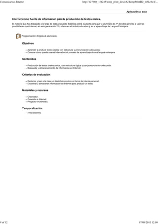 Comunicarnos Internet                                                              http://127.0.0.1:51235/temp_print_dirs/eXeTempPrintDir_m5kc9z/C...


                                                                                                                               Aplicación al aula


          Internet como fuente de información para la producción de textos orales.
          El material que has trabajado a lo largo de esta propuesta didáctica podrá ayudarte para que tu alumnado de 1º de ESO aprenda a usar las
          posibilidades que Internet, en esta generación 2.0, ofrece en el ámbito educativo y en el aprendizaje de Lengua Extranjera.



                   Programación dirigida al alumnado


                    Objetivos

                         Aprender a producir textos orales con estructura y pronunciación adecuadas.
                         Conocer cómo puede usarse Internet en el proceso de aprendizaje de una lengua extranjera


                    Contenidos

                         Producción de textos orales cortos, con estructura lógica y con pronunciación adecuada.
                         Búsqueda y almacenamiento de información en Internet.


                    Criterios de evaluación

                         Redactar y leer a la clase un texto breve sobre un tema de interés personal.
                         Encontrar y almacenar información de Internet para producir un texto.


                    Materiales y recursos

                         Ordenador.
                         Conexión a Internet.
                         Proyector multimedia.


                    Temporalización
                         Tres sesiones.




9 of 12                                                                                                                                     07/09/2010 12:09
 