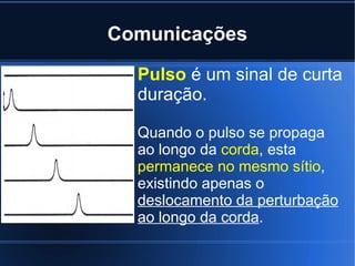Comunicações Pulso  é um sinal de curta duração. Quando o pulso se propaga ao longo da  corda , esta  permanece no mesmo sítio , existindo apenas o  deslocamento da perturbação ao longo da corda .  