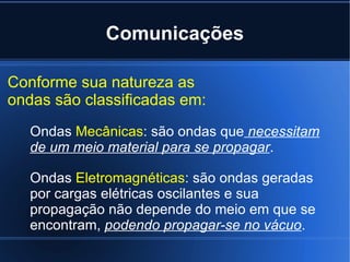 Comunicações Conforme sua natureza as ondas são classificadas em: Ondas  Mecânicas : são ondas que  necessitam de um meio material para se propagar . Ondas  Eletromagnéticas : são ondas geradas por cargas elétricas oscilantes e sua propagação não depende do meio em que se encontram,  podendo propagar-se no vácuo . 