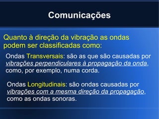 Comunicações Quanto à direção da vibração as ondas podem ser classificadas como: Ondas  Transversais : são as que são causadas por  vibrações perpendiculares à propagação da onda , como, por exemplo, numa corda. Ondas  Longitudinais : são ondas causadas por  vibrações com a mesma direção da propagação , como as ondas sonoras. 