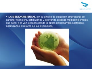 • LA MEDIOAMBIENTAL: en su ámbito de actuación empresarial de
carácter financiero, estimulando y apoyando políticas medioambientales
que sean, a la vez, eficaces desde la óptica del desarrollo sostenible,
optimizando el retorno de las inversiones.
 