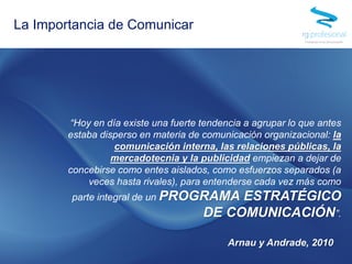 “Hoy en día existe una fuerte tendencia a agrupar lo que antes
estaba disperso en materia de comunicación organizacional: la
comunicación interna, las relaciones públicas, la
mercadotecnia y la publicidad empiezan a dejar de
concebirse como entes aislados, como esfuerzos separados (a
veces hasta rivales), para entenderse cada vez más como
parte integral de un PROGRAMA ESTRATÉGICO
DE COMUNICACIÓN”.
Arnau y Andrade, 2010
La Importancia de Comunicar
 