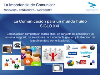 Comunicación comporta un marco ético, un conjunto de principios y un
sistema integrado de soluciones para abordar la gestión y la dirección de
la problemática comunicacional.
La Importancia de Comunicar
ABOGADOS – CONTADORES – SACERDOTES
La Comunicación para un mundo fluido
SIGLO XXI
 