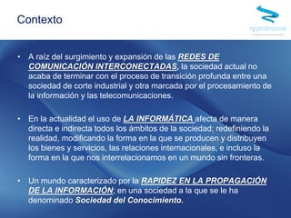 • A raíz del surgimiento y expansión de las REDES DE
COMUNICACIÓN INTERCONECTADAS, la sociedad actual no
acaba de terminar con el proceso de transición profunda entre una
sociedad de corte industrial y otra marcada por el procesamiento de
la información y las telecomunicaciones.
• En la actualidad el uso de LA INFORMÁTICA afecta de manera
directa e indirecta todos los ámbitos de la sociedad; redefiniendo la
realidad, modificando la forma en la que se producen y distribuyen
los bienes y servicios, las relaciones internacionales, e incluso la
forma en la que nos interrelacionamos en un mundo sin fronteras.
• Un mundo caracterizado por la RAPIDEZ EN LA PROPAGACIÓN
DE LA INFORMACIÓN; en una sociedad a la que se le ha
denominado Sociedad del Conocimiento.
Contexto
 